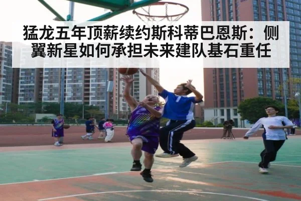 猛龙五年顶薪续约斯科蒂巴恩斯：侧翼新星如何承担未来建队基石重任