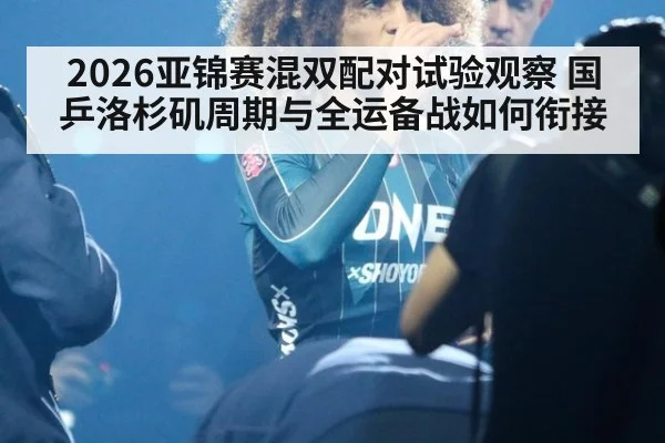 2026亚锦赛混双配对试验观察 国乒洛杉矶周期与全运备战如何衔接