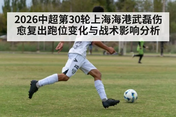 2026中超第30轮上海海港武磊伤愈复出跑位变化与战术影响分析